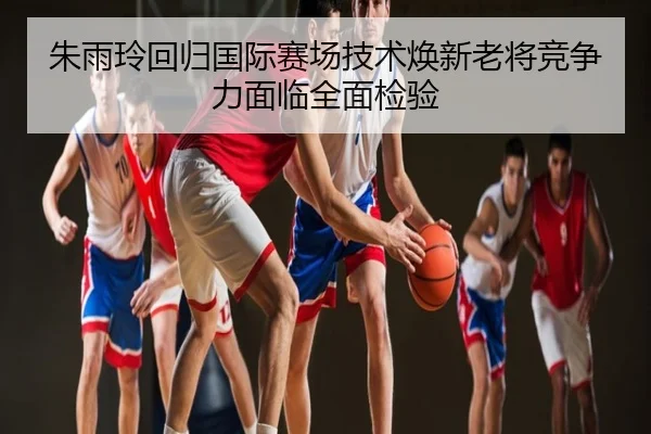 朱雨玲回归国际赛场技术焕新老将竞争力面临全面检验