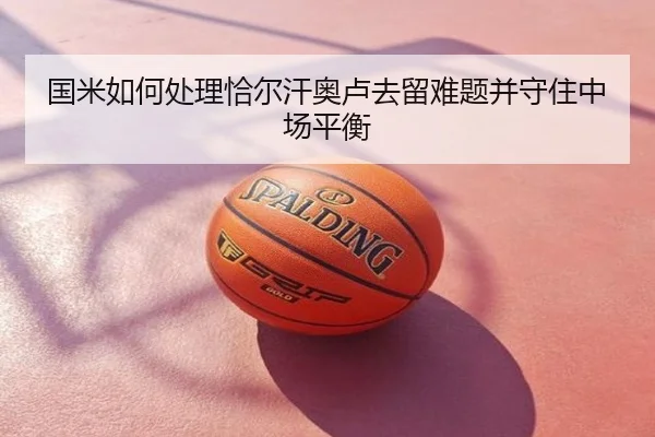 国米如何处理恰尔汗奥卢去留难题并守住中场平衡