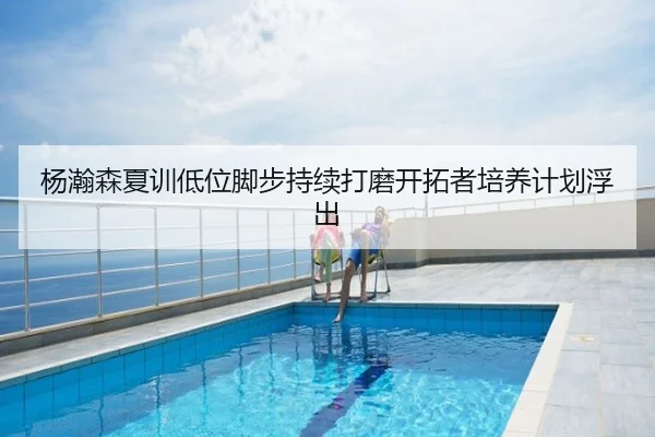 杨瀚森夏训低位脚步持续打磨开拓者培养计划浮出