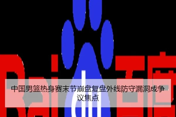 中国男篮热身赛末节崩盘复盘外线防守漏洞成争议焦点