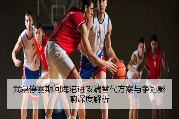 武磊停赛期间海港进攻端替代方案与争冠影响深度解析