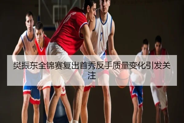 樊振东全锦赛复出首秀反手质量变化引发关注